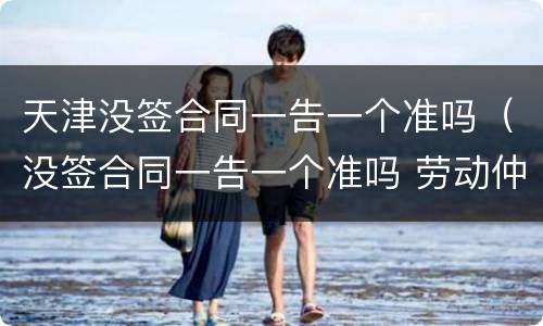 天津没签合同一告一个准吗（没签合同一告一个准吗 劳动仲裁）