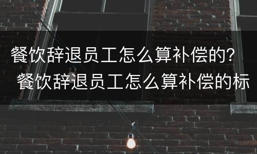 餐饮辞退员工怎么算补偿的？ 餐饮辞退员工怎么算补偿的标准