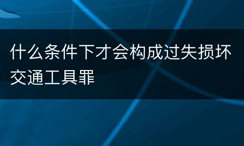 什么条件下才会构成过失损坏交通工具罪