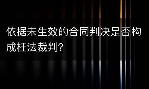 依据未生效的合同判决是否构成枉法裁判？