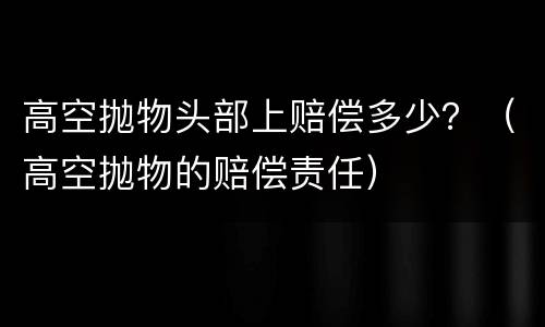 高空抛物头部上赔偿多少？（高空抛物的赔偿责任）
