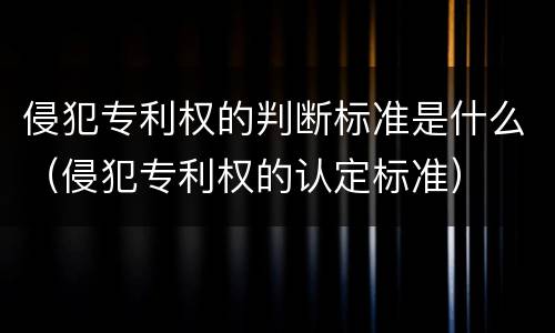 侵犯专利权的判断标准是什么（侵犯专利权的认定标准）