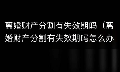 离婚财产分割有失效期吗（离婚财产分割有失效期吗怎么办）
