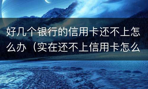 好几个银行的信用卡还不上怎么办（实在还不上信用卡怎么办）