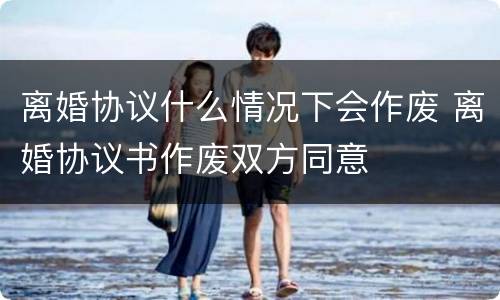 离婚协议什么情况下会作废 离婚协议书作废双方同意
