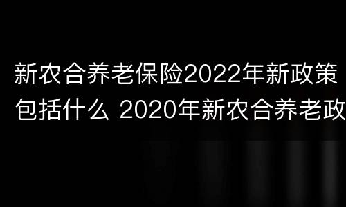 新农合养老保险2022年新政策包括什么 2020年新农合养老政策