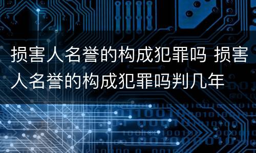损害人名誉的构成犯罪吗 损害人名誉的构成犯罪吗判几年