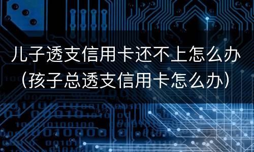 儿子透支信用卡还不上怎么办（孩子总透支信用卡怎么办）