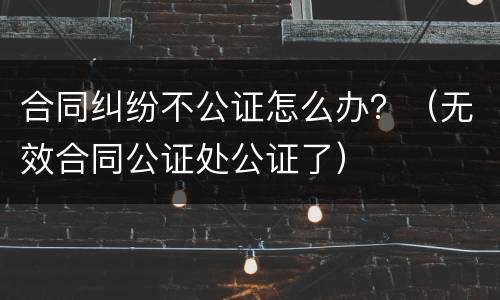 合同纠纷不公证怎么办？（无效合同公证处公证了）