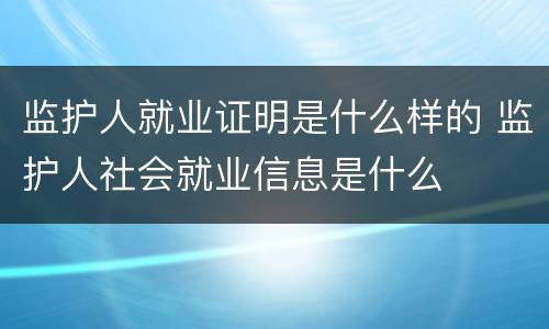 监护人就业证明是什么样的 监护人社会就业信息是什么