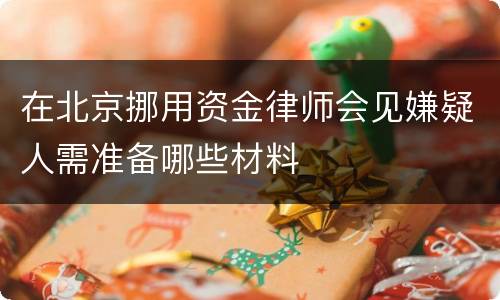 在北京挪用资金律师会见嫌疑人需准备哪些材料