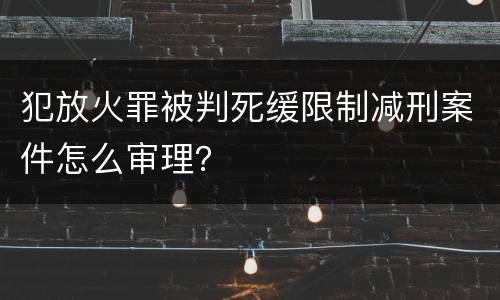 犯放火罪被判死缓限制减刑案件怎么审理？