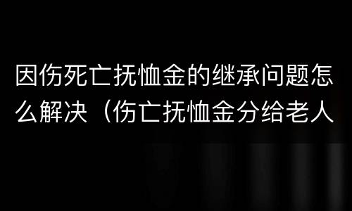 因伤死亡抚恤金的继承问题怎么解决（伤亡抚恤金分给老人多少）