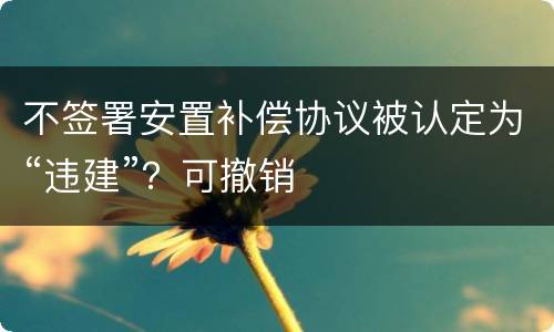 不签署安置补偿协议被认定为“违建”？可撤销