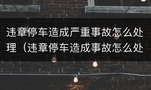违章停车造成严重事故怎么处理（违章停车造成事故怎么处罚）