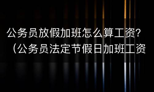 公务员放假加班怎么算工资？（公务员法定节假日加班工资计算）