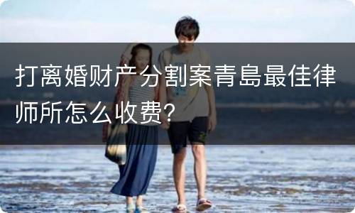 打离婚财产分割案青島最佳律师所怎么收费？