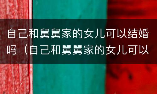 自己和舅舅家的女儿可以结婚吗（自己和舅舅家的女儿可以结婚吗）