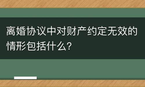 离婚协议中对财产约定无效的情形包括什么？