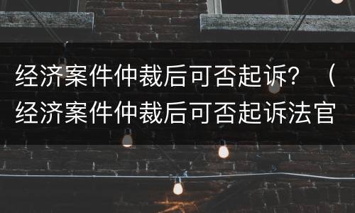 经济案件仲裁后可否起诉？（经济案件仲裁后可否起诉法官）