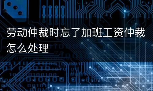 劳动仲裁时忘了加班工资仲裁怎么处理
