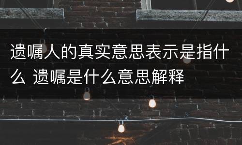 遗嘱人的真实意思表示是指什么 遗嘱是什么意思解释