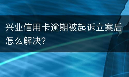 兴业信用卡逾期被起诉立案后怎么解决？