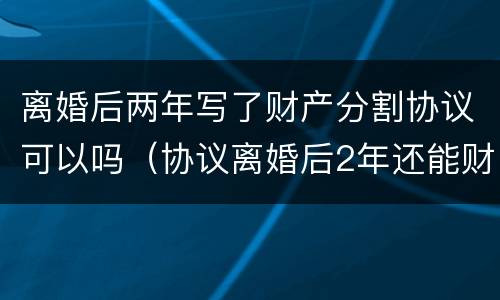离婚后两年写了财产分割协议可以吗（协议离婚后2年还能财产分割吗）