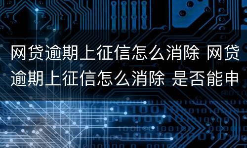 网贷逾期上征信怎么消除 网贷逾期上征信怎么消除 是否能申诉