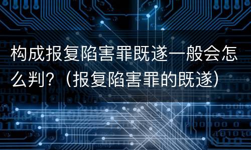 构成报复陷害罪既遂一般会怎么判?（报复陷害罪的既遂）