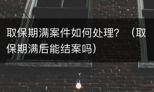 取保期满案件如何处理？（取保期满后能结案吗）