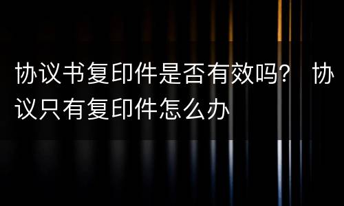 协议书复印件是否有效吗？ 协议只有复印件怎么办