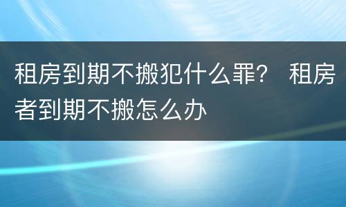 租房到期不搬犯什么罪？ 租房者到期不搬怎么办