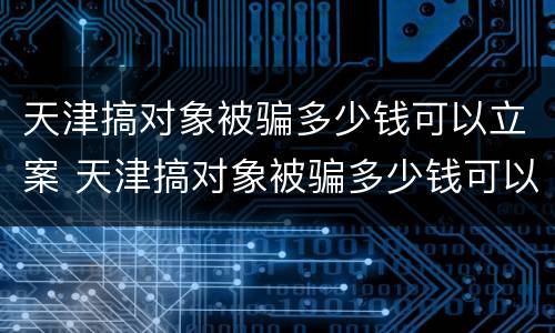 天津搞对象被骗多少钱可以立案 天津搞对象被骗多少钱可以立案侦查