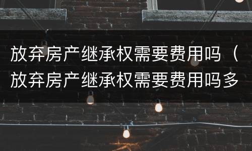 放弃房产继承权需要费用吗（放弃房产继承权需要费用吗多少钱）