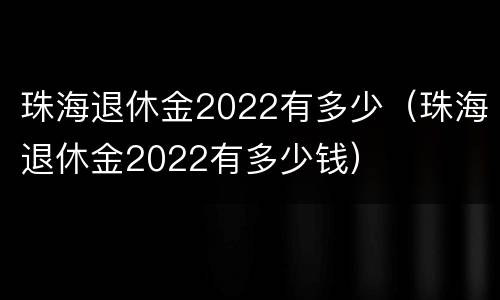 珠海退休金2022有多少（珠海退休金2022有多少钱）