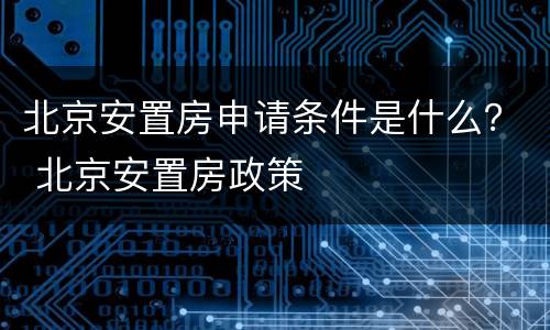 北京安置房申请条件是什么？ 北京安置房政策