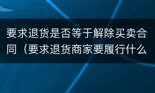 要求退货是否等于解除买卖合同（要求退货商家要履行什么义务）