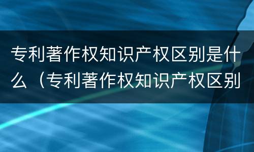 专利著作权知识产权区别是什么（专利著作权知识产权区别是什么意思）