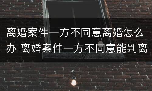离婚案件一方不同意离婚怎么办 离婚案件一方不同意能判离婚吗,被告不到厅