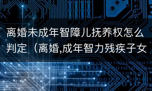 离婚未成年智障儿抚养权怎么判定（离婚,成年智力残疾子女 判决）