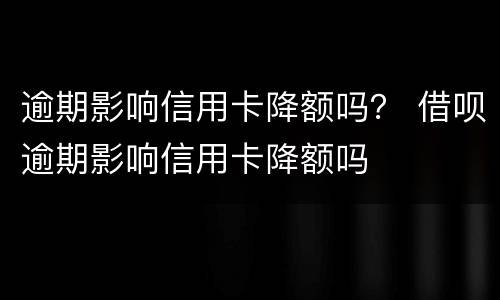逾期影响信用卡降额吗？ 借呗逾期影响信用卡降额吗