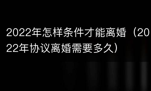 2022年怎样条件才能离婚（2022年协议离婚需要多久）
