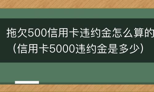拖欠500信用卡违约金怎么算的（信用卡5000违约金是多少）