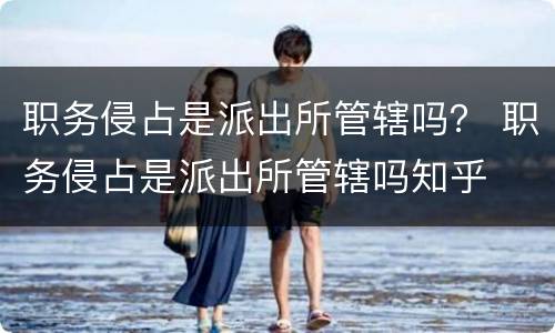 职务侵占是派出所管辖吗？ 职务侵占是派出所管辖吗知乎