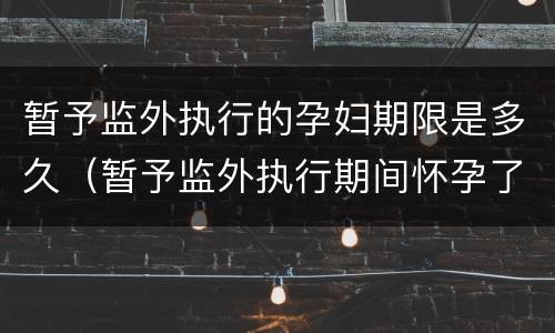 暂予监外执行的孕妇期限是多久（暂予监外执行期间怀孕了刑期怎么算）