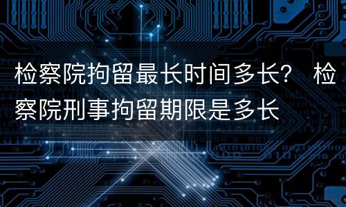 检察院拘留最长时间多长？ 检察院刑事拘留期限是多长