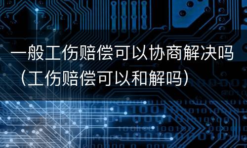 一般工伤赔偿可以协商解决吗（工伤赔偿可以和解吗）