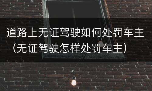 道路上无证驾驶如何处罚车主（无证驾驶怎样处罚车主）