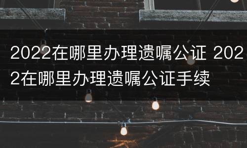 2022在哪里办理遗嘱公证 2022在哪里办理遗嘱公证手续
